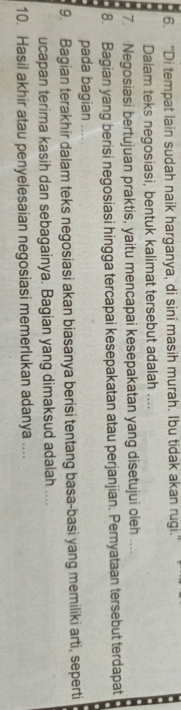 "Di tempat lain sudah naik harganya, di sini masih murah. Ibu tidak akan rugi. 
Dalam teks negosiasi, bentuk kalimat tersebut adalah .... 
7. Negosiasi bertujuan praktis, yaitu mencapai kesepakatan yang disetujui oleh … 
8. Bagian yang berisi negosiasi hingga tercapai kesepakatan atau perjanjian. Pernyataan tersebut terdapat 
pada bagian .... 
9. Bagian terakhir dalam teks negosiasi akan biasanya berisi tentang basa-basi yang memiliki arti, seperti 
ucapan terima kasih dan sebagainya. Bagian yang dimaksud adalah .... 
10. Hasil akhir atau penyelesaian negosiasi memerlukan adanya ....