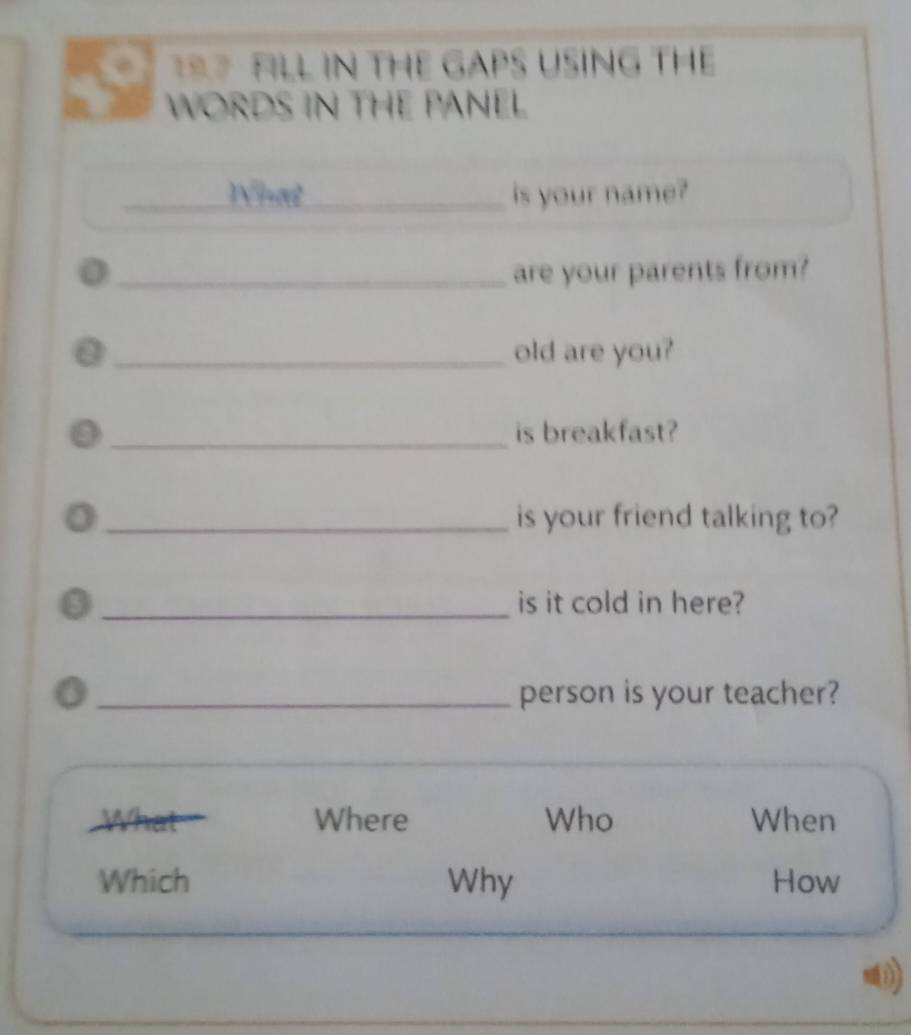 FILL IN THE GAPS USING THE 
WORDS IN THE PANEL 
_What _is your name?
0 _are your parents from?
0 _old are you?
0 _is breakfast? 
0 _is your friend talking to? 
_is it cold in here? 
a 
_person is your teacher? 
What Where Who When 
Which Why How