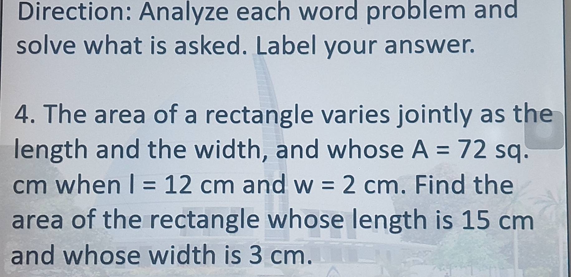 Direction: Analyze each word problem and 
solve what is asked. Label your answer. 
4. The area of a rectangle varies jointly as the 
length and the width, and whose A=72 sq.
cm when I=12cm and w=2cm. Find the 
area of the rectangle whose length is 15 cm
and whose width is 3 cm.