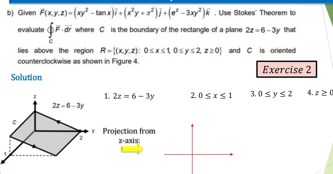 Given vector F(x,y,z)=(xy^2-tan x)vector i+(x^2y+π^2)vector j+(e^z-3xy^2)vector k. Use Stokes' Theorem to
evaluate beginarrayl vector F· vector dr cendarray. where C is the boundary of the rectangle of a plane 2z=6-3y that
lies above the region R= (x,y,z):0≤ x≤ 1,0≤ y≤ 2,z≥ 0 and C is oriented
counterclockwise as shown in Figure 4.
Exercise 2
Solution
1. 2z=6-3y 2. 0≤ x≤ 1 3. 0≤ y≤ 2 4. z≥ 0
rojection from
z-axis: