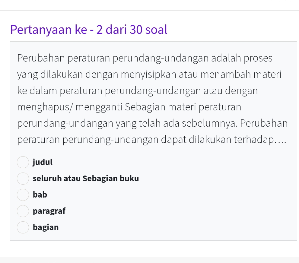 Pertanyaan ke - 2 dari 30 soal
Perubahan peraturan perundang-undangan adalah proses
yang dilakukan dengan menyisipkan atau menambah materi
ke dalam peraturan perundang-undangan atau dengan
menghapus/ mengganti Sebagian materi peraturan
perundang-undangan yang telah ada sebelumnya. Perubahan
peraturan perundang-undangan dapat dilakukan terhadap....
judul
seluruh atau Sebagian buku
bab
paragraf
bagian