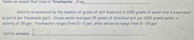 Nome an animal that lives in "freshwater _frog_ 
Salinity is measured by the number of grams of salt dissolved in 1000 grams of water and is expressed 
as parts per thousands (ppt). Ocean water averages 35 grams of dissolved salt per 1000 grams water, a 
salinity of 35 ppt. Freshwater ranges from 0-5 ppt, while estuaries range from 5>30 shsx t 
befins estuary _ 
_