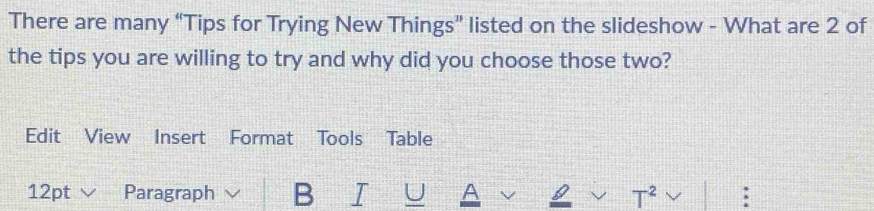 There are many “Tips for Trying New Things” listed on the slideshow - What are 2 of 
the tips you are willing to try and why did you choose those two? 
Edit View Insert Format Tools Table 
12pt Paragraph √ B I U A I T^2 :