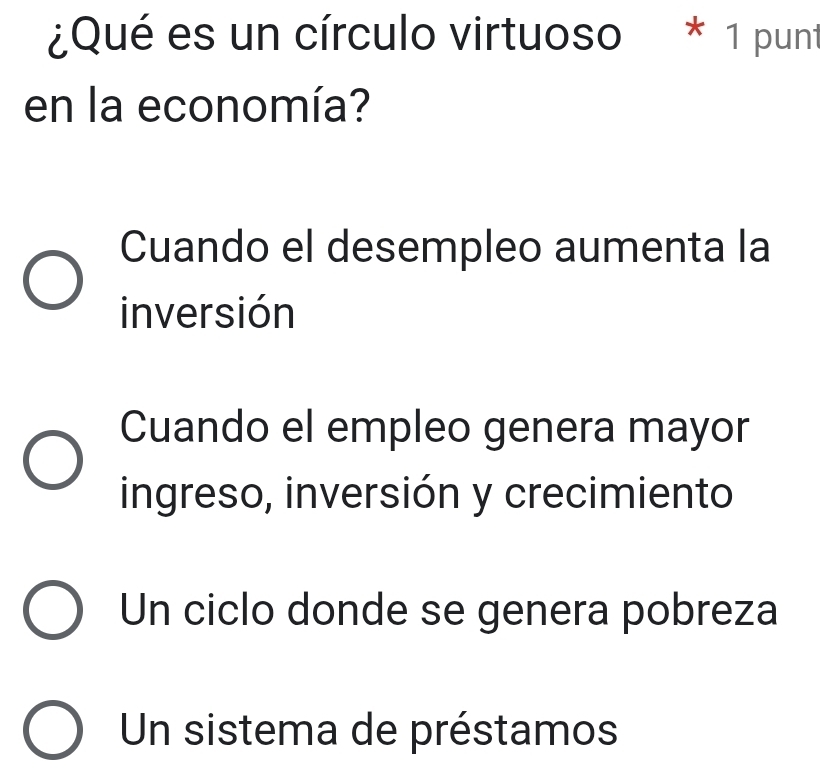 ¿Qué es un círculo virtuoso * 1 punt
en la economía?
Cuando el desempleo aumenta la
inversión
Cuando el empleo genera mayor
ingreso, inversión y crecimiento
Un ciclo donde se genera pobreza
Un sistema de préstamos