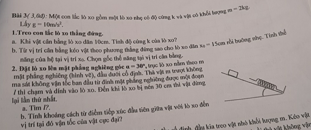 Bài 3(3,0d) :: Một con lắc lò xo gồm một lò xo nhẹ có độ cứng k và vật có khối lượng m=2kg. 
Lấy g=10m/s^2. 
1.Treo con lắc lò xo thẳng đứng. 
a. Khi vật cân bằng lò xo dãn 10cm. Tính độ cứng k của lò xo? x_0=15cm rồi buông nhẹ. Tính thế 
b. Từ vị trí cân bằng kéo vật theo phương thẳng đứng sao cho lò xo dãn 
năng của hệ tại vị trí xo. Chọn gốc thế năng tại vị trí cân bằng. 
2. Đặt lò xo lên mặt phẳng nghiêng góc a=30° , trục lò xo nằm theo m 
mặt phẳng nghiêng (hình vẽ), đầu dưới cố định. Thả vật m trượt không 
ma sát không vận tốc ban đầu từ đinh mặt phẳng nghiêng được một đoạn 
/ thì chạm và dính vào lò xo. Đến khi lò xo bị nến 30 cm thì vật dừng 
lại lần thứ nhất. 
a. Tim I?. 
b. Tính khoảng cách từ điểm tiếp xúc đầu tiên giữa vật với lò xo đến 
vị trí tại đó vận tốc của vật cực đại? 
nổ định, đầu kia treo vật nhỏ khối lượng m. Kéo vật 
i thủ vật không vận