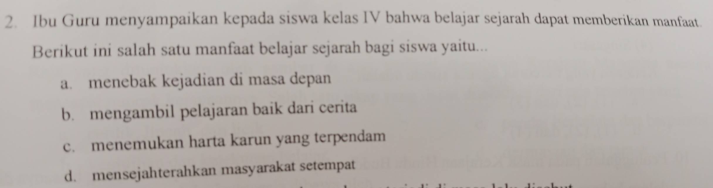 Ibu Guru menyampaikan kepada siswa kelas IV bahwa belajar sejarah dapat memberikan manfaat.
Berikut ini salah satu manfaat belajar sejarah bagi siswa yaitu...
a. menebak kejadian di masa depan
b. mengambil pelajaran baik dari cerita
c. menemukan harta karun yang terpendam
d. mensejahterahkan masyarakat setempat