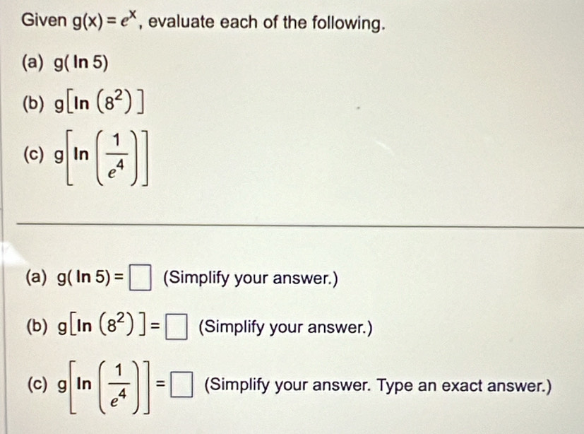 Given g(x)=e^x , evaluate each of the following. 
(a) g(ln 5)
(b) g[ln (8^2)]
(c) g[ln ( 1/e^4 )]
(a) g(ln 5)=□ (Simplify your answer.) 
(b) g[ln (8^2)]=□ (Simplify your answer.) 
(c) g[ln ( 1/e^4 )]=□ (Simplify your answer. Type an exact answer.)