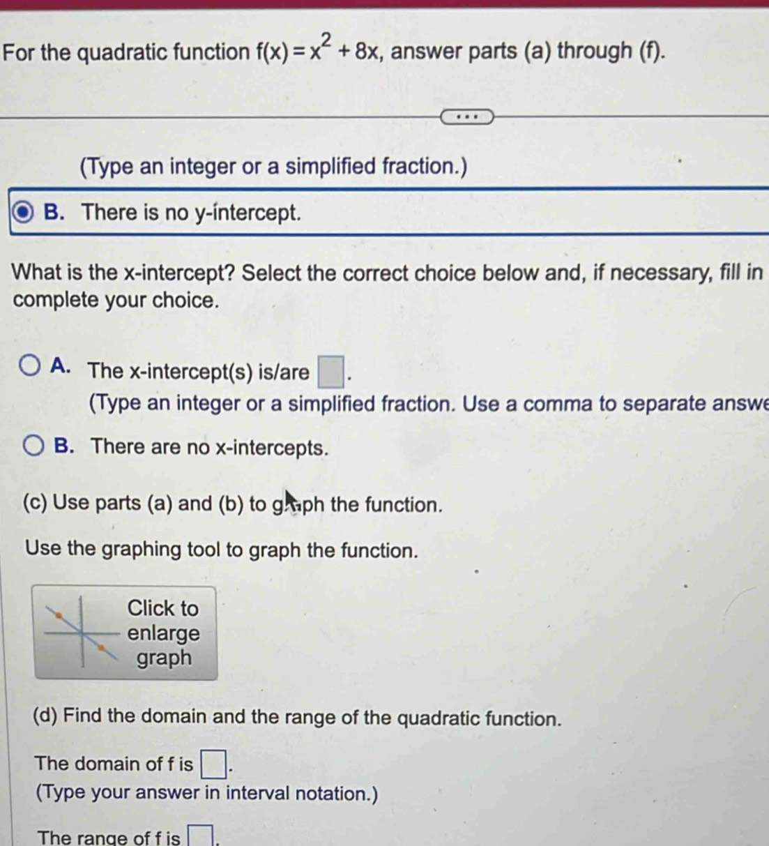 For the quadratic function f(x)=x^2+8x , answer parts (a) through (f).
(Type an integer or a simplified fraction.)
B. There is no y-intercept.
What is the x-intercept? Select the correct choice below and, if necessary, fill in
complete your choice.
A. The x-intercept(s) is/are □ . 
(Type an integer or a simplified fraction. Use a comma to separate answe
B. There are no x-intercepts.
(c) Use parts (a) and (b) to g ph the function.
Use the graphing tool to graph the function.
Click to
enlarge
graph
(d) Find the domain and the range of the quadratic function.
The domain of f is □. 
(Type your answer in interval notation.)
The range of f is □.