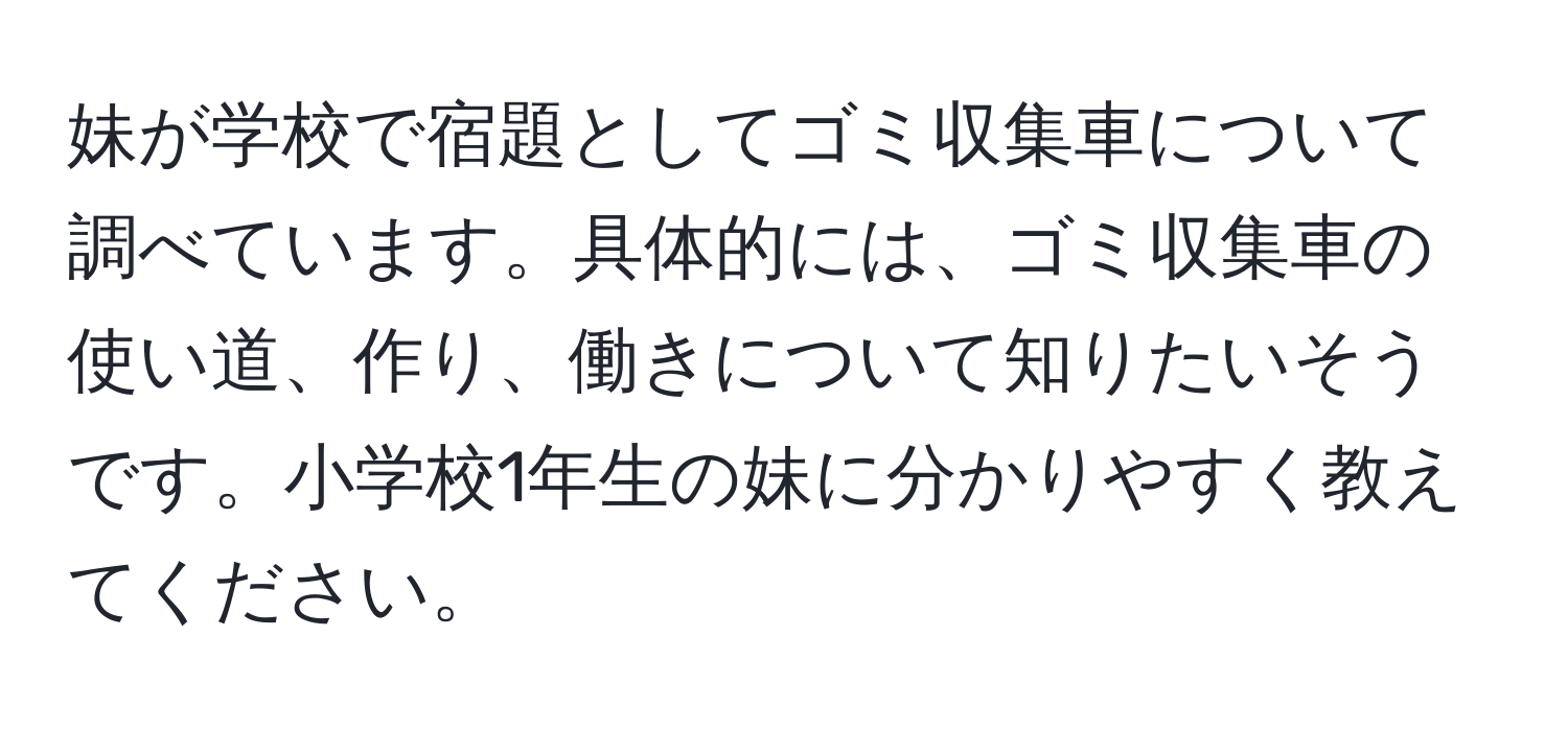 妹が学校で宿題としてゴミ収集車について調べています。具体的には、ゴミ収集車の使い道、作り、働きについて知りたいそうです。小学校1年生の妹に分かりやすく教えてください。