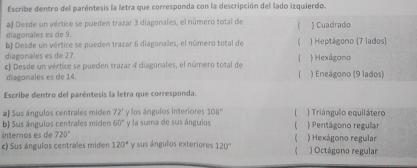 Escribe dentro del paréntesis la letra que corresponda con la descripción del lado izquierdo.
a) Desde un vértice se pueden trazar 3 diagonales, el número total de ) Cuadrado

diagonales es de 9.
b) Desde un vértice se pueden trazar 6 diagonales, el número total de  ) Heptágono (7 lados)
diagonales es de 27. ) Hexágono

c) Desde un vértice se pueden trazar 4 diagonales, el número total de
diagonales es de 14.  ) Eneágono (9 lados)
Escribe dentro del paréntesis la letra que corresponda.
a) Sus ángulos centrales miden 72' y los ángulos interiores 108'' ( ) Triángulo equilátero
b) Sus ángulos centrales miden 60° y la suma de sus ángulos ) Pentágono regular

internos es de 720° ) Hexágono regular

c) Sus ángulos centrales miden 120^* y sus ángulos exteriores 120''
 ) Octágono regular