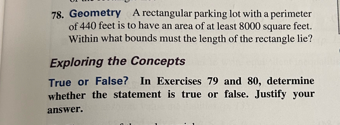 Geometry A rectangular parking lot with a perimeter 
of 440 feet is to have an area of at least 8000 square feet. 
Within what bounds must the length of the rectangle lie? 
Exploring the Concepts 
True or False? In Exercises 79 and 80, determine 
whether the statement is true or false. Justify your 
answer.