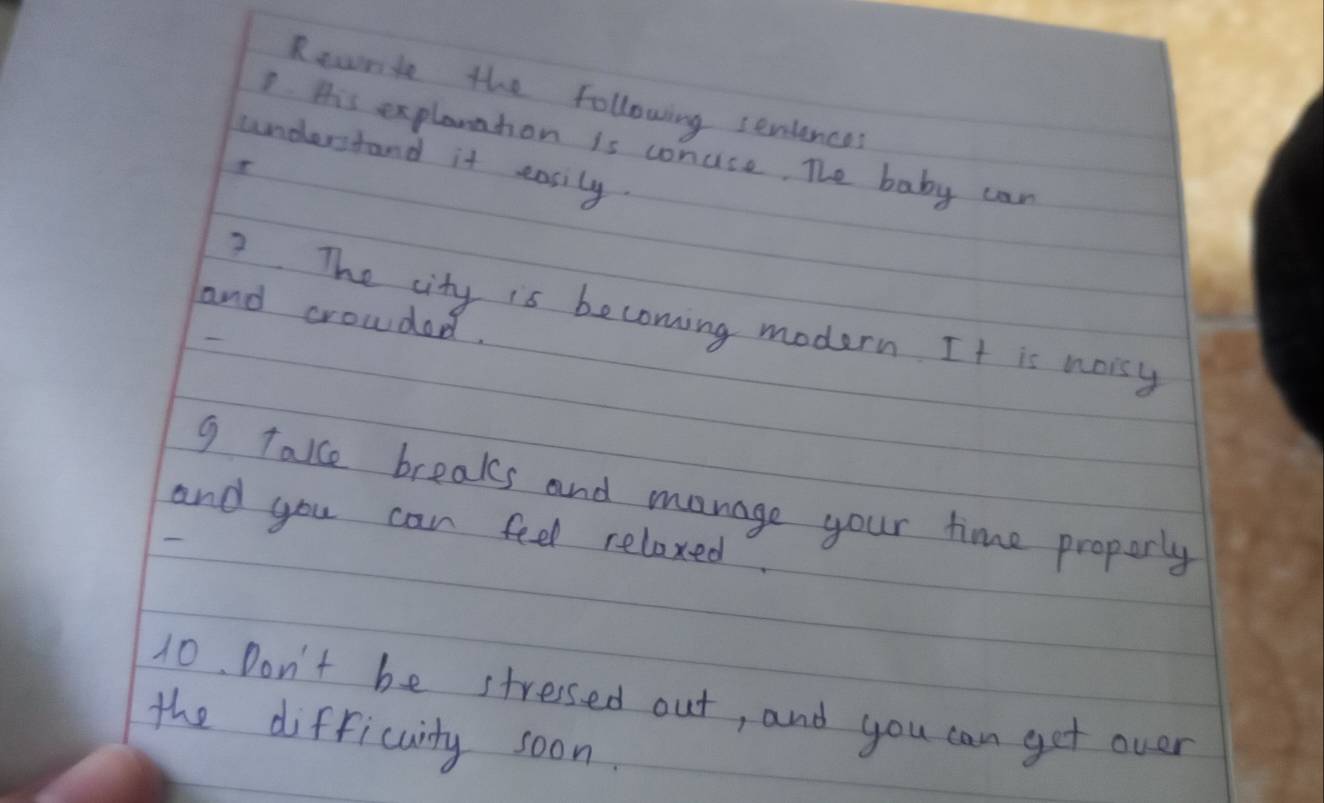 Recnte the following seniences 
7 His explantion is conuse. The baby can 
understand it easily. 
7. The city is becoming modern. It is noisy 
and crowded. 
g take breaks and manage your time proporly 
and you can feel relaxed. 
10. Don't be stressed out, and you can get over 
the difficulty soon.