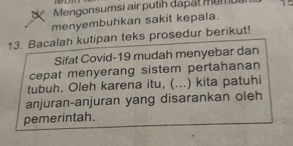 Mengonsumsi air putih dapat membal 15
menyembuhkan sakit kepala. 
13. Bacalah kutipan teks prosedur berikut! 
Sifat Covid- 19 mudah menyebar dan 
cepat menyerang sistem pertahanan 
tubuh. Oleh karena itu, (...) kita patuhi 
anjuran-anjuran yang disarankan oleh 
pemerintah.