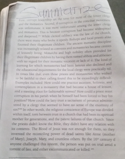 First, corrupt leadership set the tone for most of the lower clergy 
and the monastics. Second, if corruption in the conciliar movemen 
was unfortunate, it was more unfortunate among the lesser clergy 
and monastics. This is because corruption had become widespread 
and deepened:” While clerical celibacy was the law of the church, 
there were many who broke it openly. Bishops and local priests alike 
flaunted their illegitimate children. The ancient monastic discipline 
was increasingly relaxed as convents and monasteries became centres 
of leisurely living. Monarchs and high nobility often provided for 
their illegitimate children by having them named abbots and abbesses 
with no regard for their monastic vocation or lack of it. The kind of 
learning for which monasteries had been famous also declined and 
the educational requirements for the local clergy were practically nil 
In times like that, even those priests and monasteries who wished 
to be faithful to their calling found this to be exceedingly difficult 
Examples included: How could one practice ascetism, holiness, and 
contemplation in a monastery that had become a house of leisure. 
and a meeting place for fashionable soirees? How could a priest resist 
corruption in his parish when he himself had been forced to buy his 
position? How could the laity trust a sacrament of penance adminis- 
tered by a clergy that seemed to have no sense of the enormity of
sin ?^3+4 In other words, the religious conscience of Europe was divided 
within itself, torn between trust in a church that had been its spiritual 
mother for generations, and the patent failures of that church. Since 
the priests didn't know the Bible, they didn't have any relation with 
its contents. The Blood of Jesus was not enough for them, so they 
invented the reconciling power of dead saints like Anne (mother 
of Mary), Joseph, Mary, and countless others. By the 16° century if 
anyone challenged this system, the person was put on trial amid a 
torrent of lies, and either excommunicated or killed.’ 
_