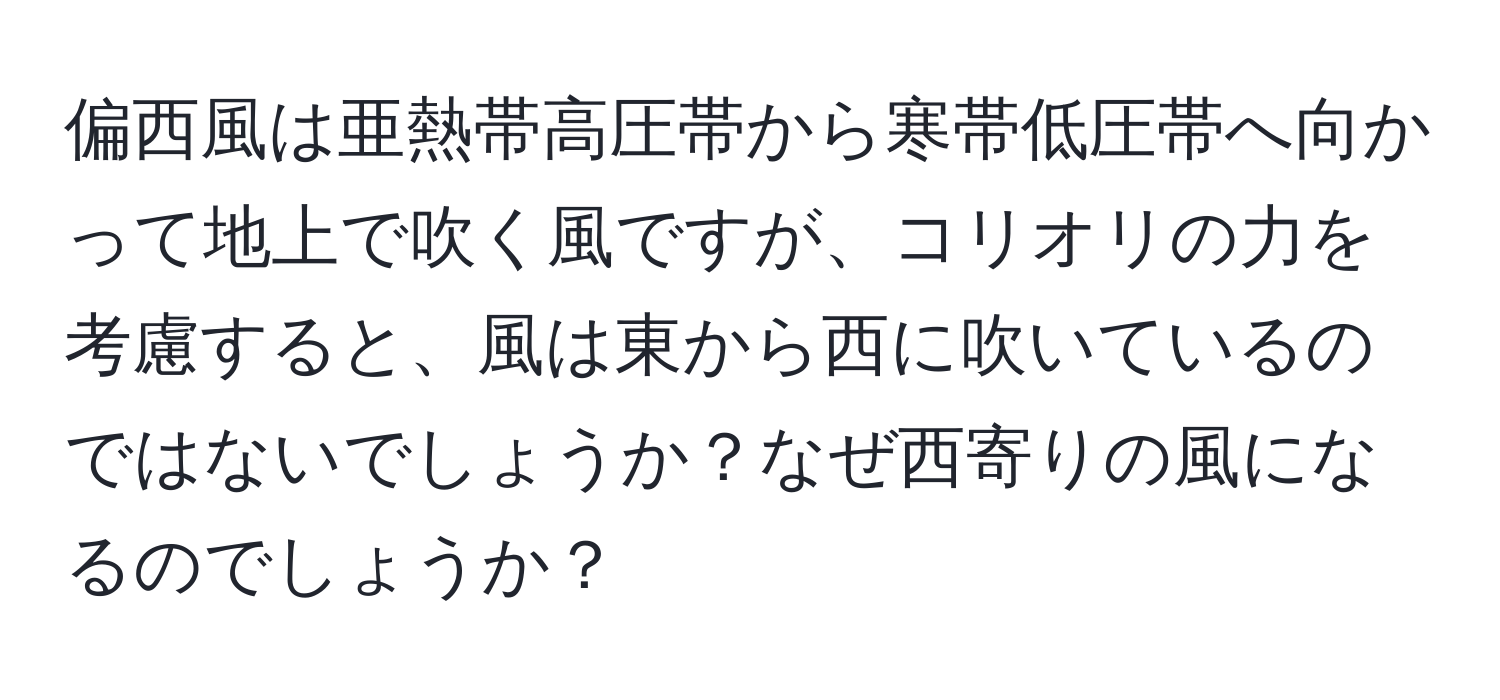 偏西風は亜熱帯高圧帯から寒帯低圧帯へ向かって地上で吹く風ですが、コリオリの力を考慮すると、風は東から西に吹いているのではないでしょうか？なぜ西寄りの風になるのでしょうか？