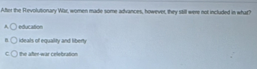 After the Revolutionary War, women made some advances, however, they still were not included in what?
A education
B. ideals of equality and liberty
C. the after-war celebration
