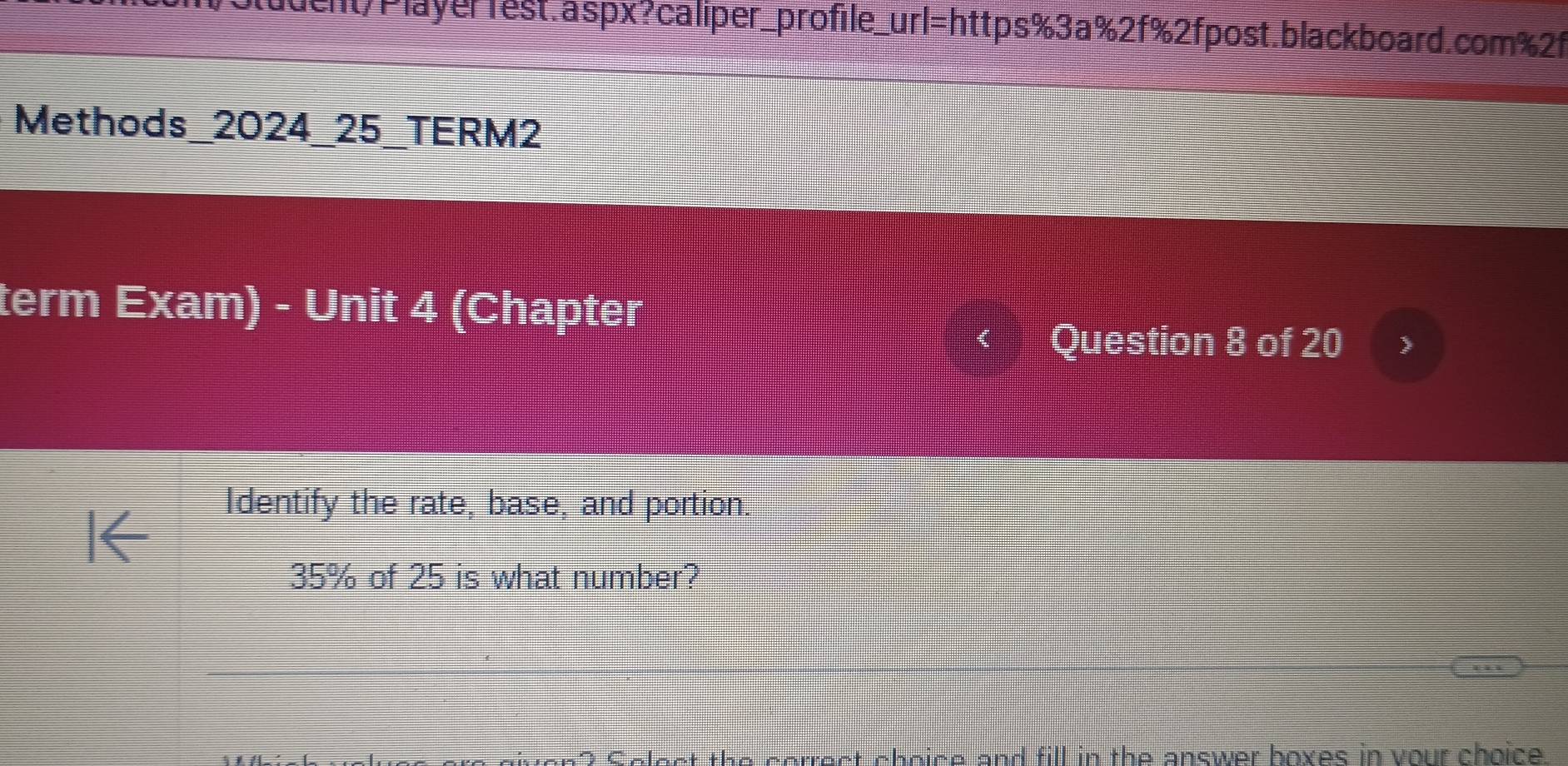 duent/Player1est.aspx?caliper_profile_url=https%3a%2f%2fpost.blackboard.com%2f 
Methods_2024_25_TERM2 
term Exam) - Unit 4 (Chapter 
Question 8 of 20 
Identify the rate, base, and portion.
35% of 25 is what number? 
Colect the cerrect choice and fill in the answer boves in your choice