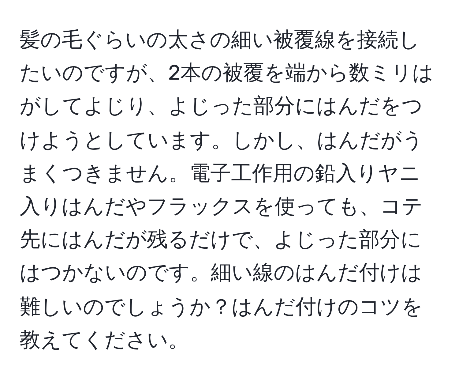 髪の毛ぐらいの太さの細い被覆線を接続したいのですが、2本の被覆を端から数ミリはがしてよじり、よじった部分にはんだをつけようとしています。しかし、はんだがうまくつきません。電子工作用の鉛入りヤニ入りはんだやフラックスを使っても、コテ先にはんだが残るだけで、よじった部分にはつかないのです。細い線のはんだ付けは難しいのでしょうか？はんだ付けのコツを教えてください。