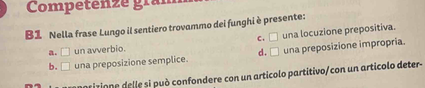 Competenze gram
B1 Nella frase Lungo il sentiero trovammo dei funghi è presente:
c. □ una locuzione prepositiva.
a. □ un avverbio.
d. □
b. □ una preposizione semplice. una preposizione impropria.
mosizione delle si può confondere con un articolo partitivo/con un articolo deter-