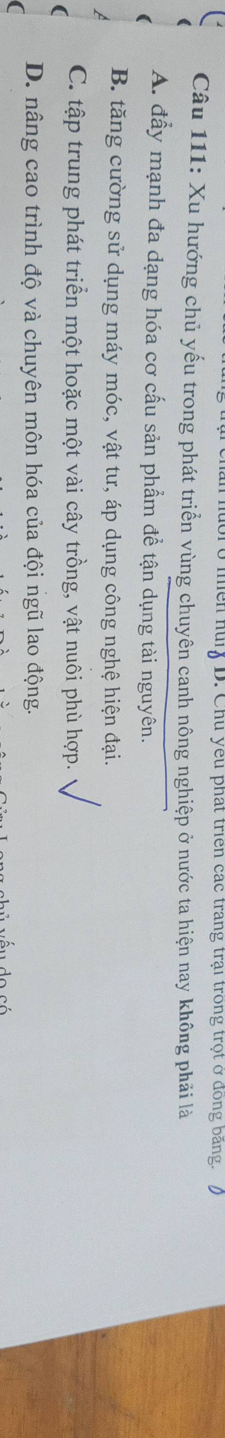 ền nuy D. Chu yêu phát triển các trang trại trồng trọt ở đồng băng. )
Câu 111: Xu hướng chủ yếu trong phát triển vùng chuyên canh nông nghiệp ở nước ta hiện nay không phải là
A. đẩy mạnh đa dạng hóa cơ cấu sản phẩm để tận dụng tài nguyên.
B. tăng cường sử dụng máy móc, vật tư, áp dụng công nghệ hiện đại.
C. tập trung phát triển một hoặc một vài cây trồng, vật nuôi phù hợp.
D. nâng cao trình độ và chuyên môn hóa của đội ngũ lao động.