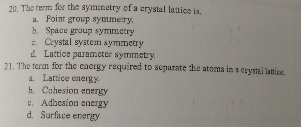 The term for the symmetry of a crystal lattice is.
a. Point group symmetry.
b. Space group symmetry
c. Crystal system symmetry
d. Lattice parameter symmetry.
21. The term for the energy required to separate the atoms in a crystal lattice.
a. Lattice energy.
b. Cohesion energy
c. Adhesion energy
d. Surface energy