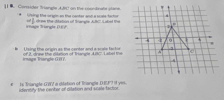 Consider Triangle ABC on the coordinate plane. 
a Using the origin as the center and a scale factor 
of  1/2  , draw the dilation of Triangle ABC. Label the 
image Triangle DEF. 
b Using the origin as the center and a scale factor 
of 2, draw the dilation of Triangle ABC. Label the 
image Triangle GHI. 
c ls Triangle GHI a dilation of Triangle DEF? lf yes, 
identify the center of dilation and scale factor.