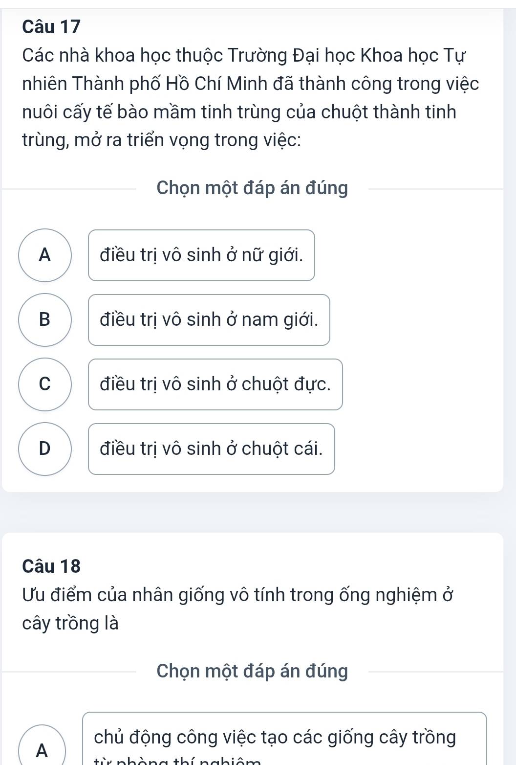 Các nhà khoa học thuộc Trường Đại học Khoa học Tự
nhiên Thành phố Hồ Chí Minh đã thành công trong việc
nuôi cấy tế bào mầm tinh trùng của chuột thành tinh
trùng, mở ra triển vọng trong việc:
Chọn một đáp án đúng
A điều trị vô sinh ở nữ giới.
B điều trị vô sinh ở nam giới.
C điều trị vô sinh ở chuột đực.
D điều trị vô sinh ở chuột cái.
Câu 18
Ưu điểm của nhân giống vô tính trong ống nghiệm ở
cây trồng là
Chọn một đáp án đúng
A
chủ động công việc tạo các giống cây trồng