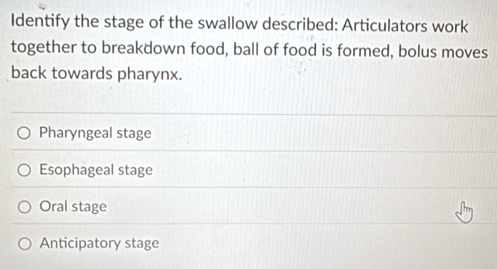 Identify the stage of the swallow described: Articulators work
together to breakdown food, ball of food is formed, bolus moves
back towards pharynx.
Pharyngeal stage
Esophageal stage
Oral stage
Anticipatory stage