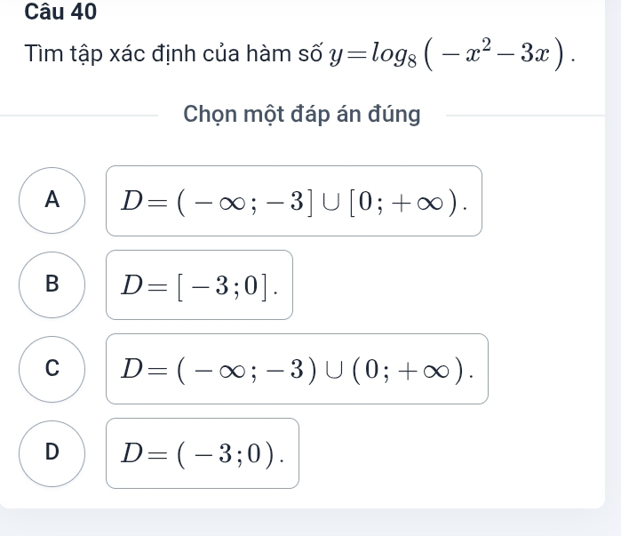 Tìm tập xác định của hàm số y=log _8(-x^2-3x). 
Chọn một đáp án đúng
A D=(-∈fty ;-3]∪ [0;+∈fty ).
B D=[-3;0].
C D=(-∈fty ;-3)∪ (0;+∈fty ).
D D=(-3;0).