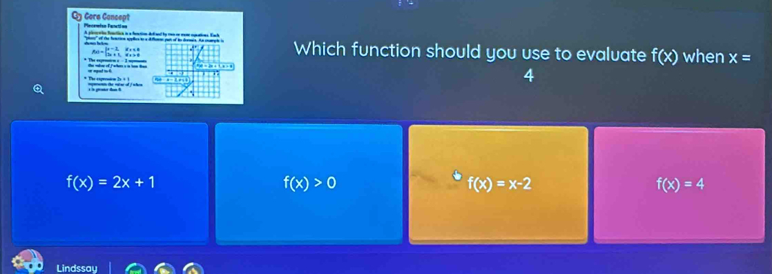 By Gora Concept
Plecewise Fanctios
A pleerwin fenctich is a fenction delaed by rwn or eome eqations. Each
Which function should you use to evaluate f(x)
f(x)=beginarrayl x-2,ifx≤ 0 2x+1,ifx>0endarray. when x=
* The exprotion s - 3 spmns the valoe of / whern s n tan tan
4
* The cxpression 2s + 1
f(x)=2x+1
f(x)>0
f(x)=x-2
f(x)=4
Lindssay