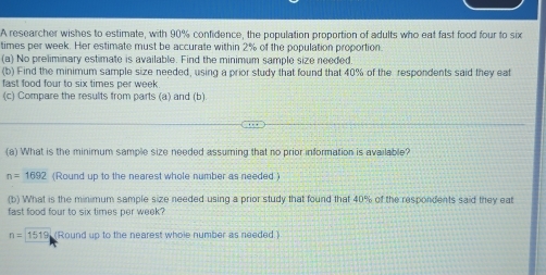 A researcher wishes to estimate, with 90% confidence, the population proportion of adults who eat fast food four to six
times per week. Her estimate must be accurate within 2% of the population proportion. 
(a) No preliminary estimate is available. Find the minimum sample size needed. 
(b) Find the minimum sample size needed, using a prior study that found that 40% of the respondents said they eat 
fast food four to six times per week
(c) Compare the results from parts (a) and (b). 
(a) What is the minimum sample size needed assuming that no prior information is available?
n=1692 (Round up to the nearest whole number as needed ) 
(b) What is the minimum sample size needed using a prior study that found that 40% of the respondents said they eat 
fast food four to six times per week?
n=1519 (Round up to the nearest whole number as needed.)