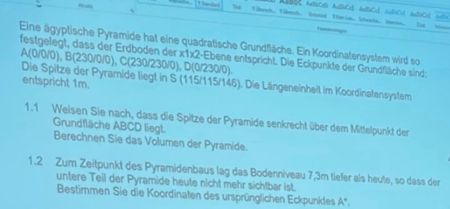 Rhsela q 
ABBC AaBbCcD AnBbCc1 AnBbCc1 AnBCcl An2bCcl AntiC 
# Stamland 1 Ohersch.. T iberch Wteted T w Le. Ichwache. iensin. Iut ien 
Tumdon 
Eine ägyptische Pyramide hat eine quadratische Grundfläche. Ein Koordinatensystem wird so 
festgelegt, dass der Erdboden der A(0/0/0), B(230/0/0), C(230/230/0 1 * 1* 2 :-Ebene entspricht. Die Eckpunkte der Grundfläche sind:
D(0/2? 30/0). 
Die Spitze der Pyramide liegt in S (115/115/146). Die Längeneinheit im Koordinatensystem 
entspricht 1m. 
1.1 Weisen Sie nach, dass die Spitze der Pyramide senkrecht über dem Mittelpunkt der 
Grundfläche ABCD liegt. 
Berechnen Sie das Volumen der Pyramide. 
1.2 Zum Zeitpunkt des Pyramidenbaus lag das Bodenniveau 7,3m tiefer als heute, so dass der 
untere Teil der Pyramide heute nicht mehr sichtbar ist. 
Bestimmen Sie die Koordinaten des ursprünglichen Eckpunktes A°.