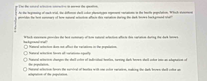 Use the natural selection interactive to answer the question.
At the beginning of each trial, the different shell color phenotypes represent variations in the bectle population. Which statement
provides the best summary of how natural selection affects this variation during the dark brown background trial?
Which statement provides the best summary of how natural selection affects this variation during the dark brown
background trial?
Natural selection does not affect the variations in the population.
Natural selection favors all variations equally
Natural selection changes the shell color of individual beetles, turning dark brown shell color into an adaptation of
the population.
Natural selection favors the survival of beetles with one color variation, making the dark brown shell color an
adaptation of the population.