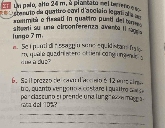 Un palo, alto 24 m, è piantato nel terreno e so 
stenuto da quattro cavi d'acciaío legati alla sua 
sommità e fissati in quattro punti del terreno 
situati su una circonferenza avente il raggio 
lungo 7 m. 
. Se i punti di fissaggio sono equidistanti fra lo- 
ro, quale quadrilatero ottieni congiungendoli a 
due a due? 
_ 
b. Se il prezzo del cavo d’acciaio è 12 euro al me- 
tro, quanto vengono a costare i quattro cavi se 
per ciascuno si prende una lunghezza maggio- 
rata del 10%? 
_ 
_