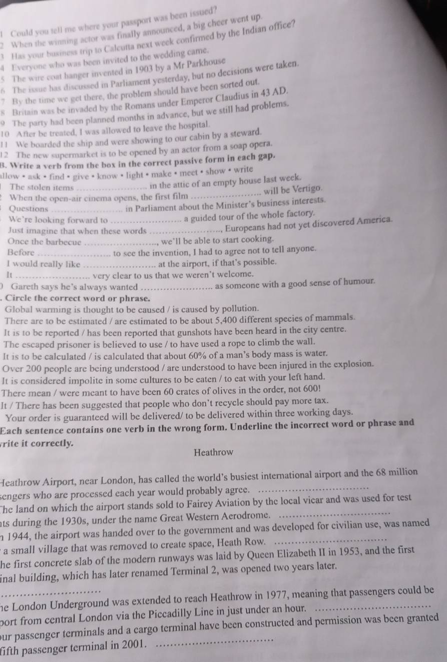 Could you tell me where your passport was been issued?
2 When the winning actor was finally announced, a big cheer went up.
3 Has your business trip to Calcutta next week confirmed by the Indian office?
4 Everyone who was been invited to the wedding came.
5 The wire coat hanger invented in 1903 by a Mr Parkhouse
6 The issue bas discussed in Parliament yesterday, but no decisions were taken.
7 By the time we get there, the problem should have been sorted out.
s Britain was be invaded by the Romans under Emperor Claudius in 43 AD.
9 The party had been planned months in advance, but we still had problems.
10 After be treated, I was allowed to leave the hospital.
11 We boarded the ship and were showing to our cabin by a steward.
12 The new supermarket is to be opened by an actor from a soap opera.
B. Write a verb from the box in the correct passive form in each gap.
allow • ask · find · give · know · light · make ③ meet · show • write
The stolen items
in the attic of an empty house last week.
When the open-air cinema opens, the first film _will be Vertigo.
Questions_
in Parliament about the Minister’s business interests.
We`re looking forward to_
a guided tour of the whole factory.
Just imagine that when these words_
Europeans had not yet discovered America.
Once the barbecue_ we’ll be able to start cooking.
Before _to see the invention, I had to agree not to tell anyone.
I would really like _at the airport, if that’s possible.
I t_
very clear to us that we weren't welcome.
Gareth says he’s always wanted _as someone with a good sense of humour.
. Circle the correct word or phrase.
Global warming is thought to be caused / is caused by pollution.
There are to be estimated / are estimated to be about 5,400 different species of mammals.
It is to be reported / has been reported that gunshots have been heard in the city centre.
The escaped prisoner is believed to use / to have used a rope to climb the wall.
It is to be calculated / is calculated that about 60% of a man’s body mass is water.
Over 200 people are being understood / are understood to have been injured in the explosion.
It is considered impolite in some cultures to be eaten / to eat with your left hand.
There mean / were meant to have been 60 crates of olives in the order, not 600!
It / There has been suggested that people who don’t recycle should pay more tax.
Your order is guaranteed will be delivered/ to be delivered within three working days.
Each sentence contains one verb in the wrong form. Underline the incorrect word or phrase and
rite it correctly.
Heathrow
Heathrow Airport, near London, has called the world’s busiest international airport and the 68 million
sengers who are processed each year would probably agree._
The land on which the airport stands sold to Fairey Aviation by the local vicar and was used for test
ats during the 1930s, under the name Great Western Aerodrome.
_
n 1944, the airport was handed over to the government and was developed for civilian use, was named
a small village that was removed to create space, Heath Row.
he first concrete slab of the modern runways was laid by Queen Elizabeth II in 1953, and the first
inal building, which has later renamed Terminal 2, was opened two years later.
_he London Underground was extended to reach Heathrow in 1977, meaning that passengers could be
port from central London via the Piccadilly Line in just under an hour.
our passenger terminals and a cargo terminal have been constructed and permission was been granted
fifth passenger terminal in 2001.
_