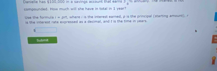 Danielle has $100,000 in a savings account that earns 3frac 8% annually. The interest is not 
compounded. How much will she have in total in 1 year? 
Use the formula i= prt, where i is the interest earned, p is the principal (starting amount), r
is the interest rate expressed as a decimal, and t is the time in years.
$
Submit