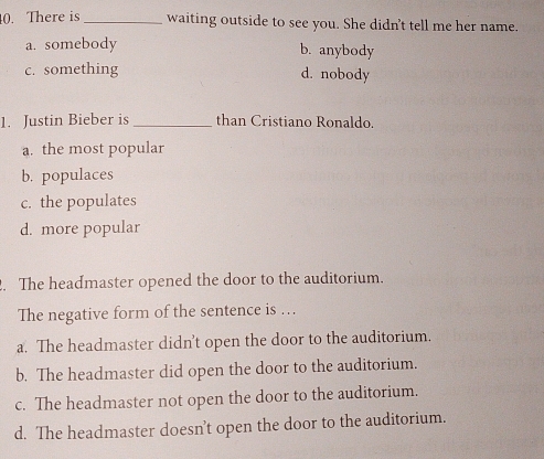 There is _waiting outside to see you. She didn't tell me her name.
a. somebody
b. anybody
c. something d. nobody
1. Justin Bieber is_ than Cristiano Ronaldo.
a. the most popular
b. populaces
c. the populates
d. more popular
. The headmaster opened the door to the auditorium.
The negative form of the sentence is …
a. The headmaster didn't open the door to the auditorium.
b. The headmaster did open the door to the auditorium.
c. The headmaster not open the door to the auditorium.
d. The headmaster doesn’t open the door to the auditorium.