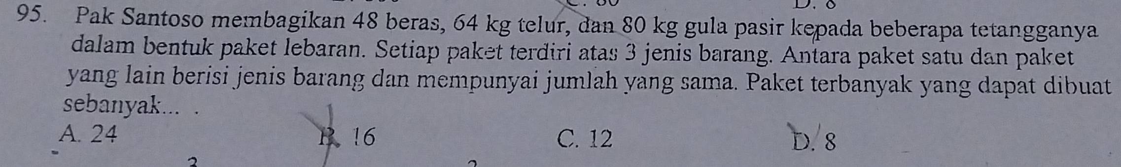 Pak Santoso membagikan 48 beras, 64 kg telur, dan 80 kg gula pasir kepada beberapa tetangganya
dalam bentuk paket lebaran. Setiap paket terdiri atas 3 jenis barang. Antara paket satu dan paket
yang lain berisi jenis barang dan mempunyai jumlah yang sama. Paket terbanyak yang dapat dibuat
sebanyak... .
A. 24 B. 16 C. 12
D. 8
