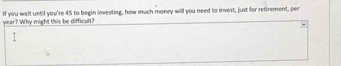 If you wait until you’re 45 to begin investing, how much money will you need to invest, just for retirement, per 
year? Why might this be difficult?