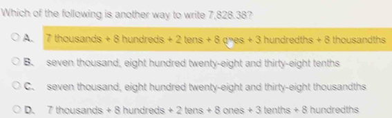 Which of the following is another way to write 7,828.38?
A. 7thousands+8hundreds+2tens+8ques+3 hundredths+8 thousandths
B. seven thousand, eight hundred twenty-eight and thirty-eight tenths
C. seven thousand, eight hundred twenty-eight and thirty-eight thousandths
D、 7thousands+8hundreds+2tens+8ones+3tenths+8 hundr to □ □ □ □