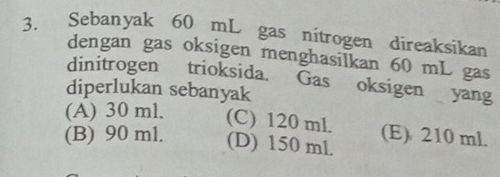 Sebanyak 60 mL gas nitrogen direaksikan
dengan gas oksigen menghasilkan 60 mL gas
dinitrogen trioksida. Gas oksigen yang
diperlukan sebanyak
(A) 30 ml. (C) 120 ml. (E) 210 ml.
(B) 90 ml. (D) 150 ml.