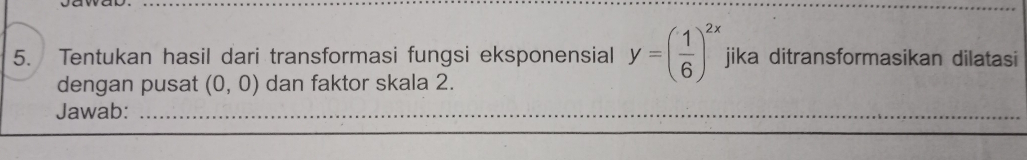 Tentukan hasil dari transformasi fungsi eksponensial y=( 1/6 )^2x jika ditransformasikan dilatasi 
dengan pusat (0,0) dan faktor skala 2. 
Jawab:_ 
_