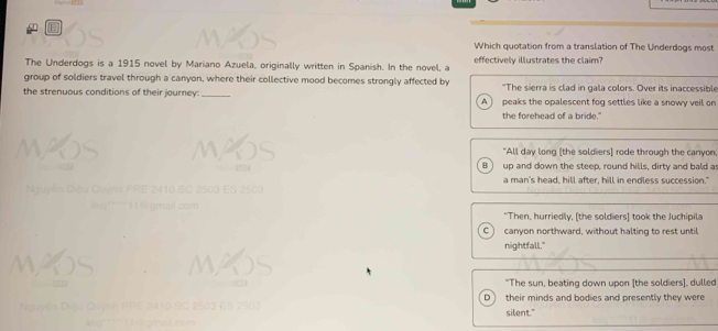 Which quotation from a translation of The Underdogs most
The Underdogs is a 1915 novel by Mariano Azuela, originally written in Spanish. In the novel, a effectively illustrates the claim?
group of soldiers travel through a canyon, where their collective mood becomes strongly affected by "The sierra is clad in gala colors. Over its inaccessible
the strenuous conditions of their journey: _peaks the opalescent fog settles like a snowy veil on
A
the forehead of a bride."
"All day long [the soldiers] rode through the canyon
B ) up and down the steep, round hills, dirty and bald a
a man's head, hill after, hill in endless succession."
"Then, hurriedly, [the soldiers] took the Juchipila
C canyon northward, without halting to rest until
nightfall."
"The sun, beating down upon [the soldiers]. dulled
D their minds and bodies and presently they were
silent."