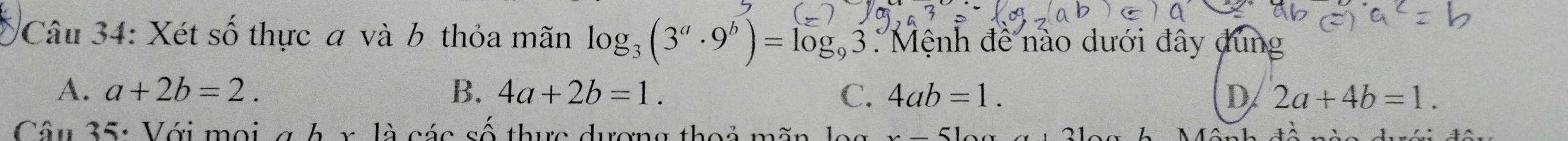 Xét số thực a và b thỏa mãn log _3(3^a· 9^b)=log _93 : Mệnh đề nào dưới đây dung
A. a+2b=2. B. 4a+2b=1. C. 4ab=1. D 2a+4b=1. 
Câu 35: Với mọi g h x là các số thực dượng thoả mãn lọ