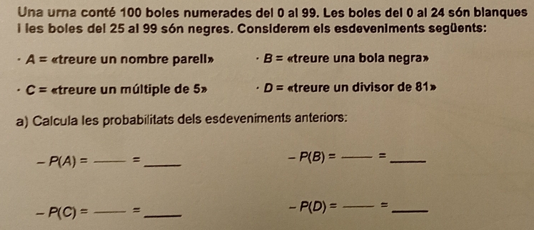 Una urna conté 100 boles numerades del 0 al 99. Les boles del 0 al 24 són blanques 
i les boles del 25 al 99 són negres. Considerem els esdeveniments següents:
A= «treure un nombre parell» B= «treure una bola negra»
C= «treure un múltiple de 5» D= «treure un divisor de 81» 
a) Calcula les probabilitats dels esdeveniments anteriors:
-P(A)= _ = _
-P(B)= _=_
-P(C)=_  _ = _
-P(D)= _=_