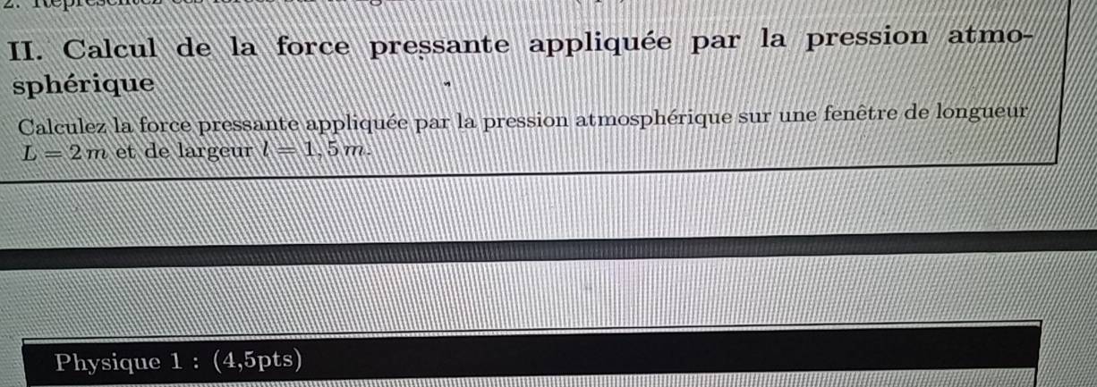 Calcul de la force pressante appliquée par la pression atmo- 
sphérique 
Calculez la force pressante appliquée par la pression atmosphérique sur une fenêtre de longueur
L=2m et de largeur l=1,5m. 
Physique 1 : (4,5pts)