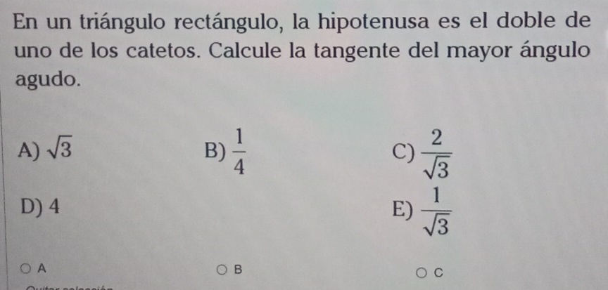 En un triángulo rectángulo, la hipotenusa es el doble de
uno de los catetos. Calcule la tangente del mayor ángulo
agudo.
A) sqrt(3) B)  1/4  C)  2/sqrt(3) 
D) 4 E)  1/sqrt(3) 
A
B
C