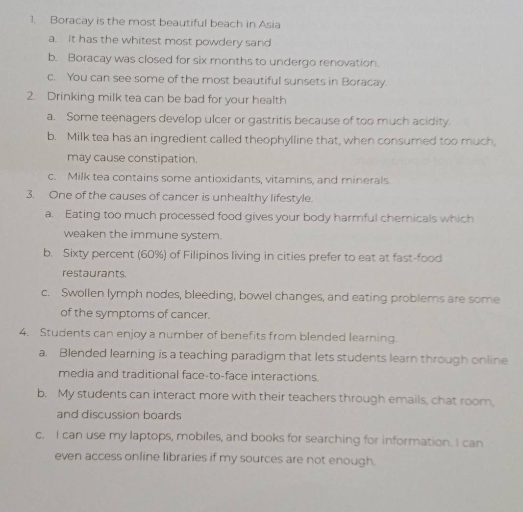 Boracay is the most beautiful beach in Asia
a. It has the whitest most powdery sand
b. Boracay was closed for six months to undergo renovation.
c. You can see some of the most beautiful sunsets in Boracay.
2. Drinking milk tea can be bad for your health
a. Some teenagers develop ulcer or gastritis because of too much acidity.
b. Milk tea has an ingredient called theophylline that, when consumed too much,
may cause constipation.
c. Milk tea contains some antioxidants, vitamins, and minerals.
3. One of the causes of cancer is unhealthy lifestyle.
a. Eating too much processed food gives your body harmful chemicals which
weaken the immune system.
b. Sixty percent (60%) of Filipinos living in cities prefer to eat at fast-food
restaurants.
c. Swollen lymph nodes, bleeding, bowel changes, and eating problems are some
of the symptoms of cancer.
4. Students can enjoy a number of benefits from blended learning.
a. Blended learning is a teaching paradigm that lets students learn through online
media and traditional face-to-face interactions.
b. My students can interact more with their teachers through emails, chat room,
and discussion boards
c. I can use my laptops, mobiles, and books for searching for information. I can
even access online libraries if my sources are not enough.