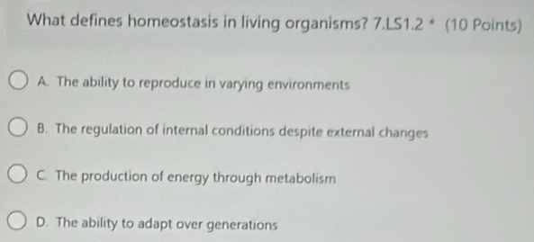 What defines homeostasis in living organisms? 7.LS1.2 * (10 Points)
A. The ability to reproduce in varying environments
B. The regulation of internal conditions despite external changes
C. The production of energy through metabolism
D. The ability to adapt over generations