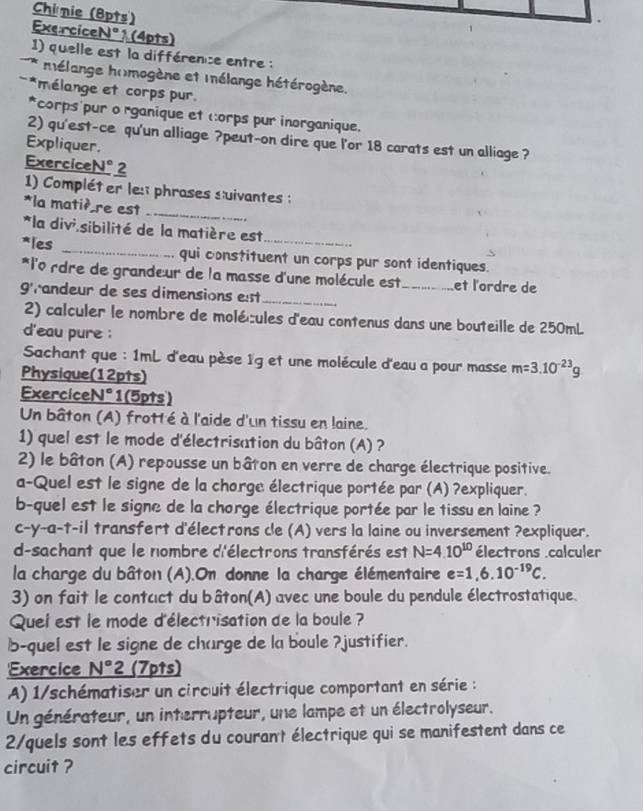Chinie (8pts)
ExerciceNº ? (4pts)
1) quelle est la différence entre :
* mélange h(mogène et mnélange hétérogène.
*mélange et corps pur
*corps pur o rganique et corps pur inorganique.
2) qu'est-ce qu'un alliage ?peut-on dire que l'or 18 carats est un alliage ?
Expliquer.
ExerciceN° 2
_
1) Compléter les phrases suivantes :
*la matiè re est
*la divi sibilité de la matière est
*les _qui constituent un corps pur sont identiques.
*l'o rdre de grandeur de la masse d'une molécule est_ et l'ordre de
grandeur de ses dimensions est_
2) calculer le nombre de molécules d'eau contenus dans une bouteille de 250mL
d'eau pure ;
Sachant que : 1mL d'eau pèse 1g et une molécule d'eau a pour masse m=3.10^(-23)g
Physique(12pts)
ExerciceN°1(5pts)
Un bâton (A) frotté à l'aide d'un tissu en laine.
1) quel est le mode d'électrisation du bâton (A) ?
2) le bâton (A) repousse un bâton en verre de charge électrique positive.
a-Quel est le signe de la chorge électrique portée par (A) ?expliquer.
b-quel est le signe de la chorge électrique portée par le tissu en laine ?
c-y-a-t-il transfert d'électrons cle (A) vers la laine ou inversement ?expliquer.
d-sachant que le nombre d'électrons transférés est N=4.10^(10) électrons calculer
la charge du bâton (A).On donne la charge élémentaire e=1,6.10^(-19)C.
3) on fait le contcct du bâton(A) avec une boule du pendule électrostatique.
Quei est le mode d'électrisation de la boule ?
b-quel est le signe de charge de la boule ?justifier.
Exercice N°2 (7pts)
A) 1/schématiser un circuit électrique comportant en série :
Un générateur, un interrupteur, une lampe et un électrolyseur.
2/quels sont les effets du courant électrique qui se manifestent dans ce
circuit ?